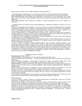 L R .Dpto. Independencia. Patquia. C.P.A.B. 3er año del polimodal. Prof. Avila Pablo Mario. Psicología.
                                               Estructura del aparato psíquico.




Freud, propuso 2 teorías con las cuales caracterizo al aparato psíquico.

- La primera teoría, lo describe como en 3 niveles de conciencia: consciente-preconsciente-inconsciente.
NIVEL CONSCIENTE: Esta constituido por las percepciones y los recuerdos de los que somos conscientes.
NIVEL PRECONSCIENTE: esta formado por pensamientos y recuerdos que no son conscientes, pero pueden
llegar a serlo, con mayor o menor facilidad, a partir de una intención de la persona de recuperarlos para la
conciencia.
NIVEL INCONSCIENTE: Esta compuesto por deseos o impulsos reprimidos, que rara vez, lleguen a la
conciencia.

- La segunda teoría, la caracteriza como la personalidad que comprende 3 instancias: EL ELLO, EL YO Y EL
SUPER YO.
Estas son representadas como entidades, no como si tuvieran una existencia tangible para que no fueran
considerados ‘’aspectos’’ del ser humano. Es importante que se entienda el YO, EL ELLO Y EL SUPER YO,
como una variedad de procesos, funciones y dinámicas diferentes de la persona, y no como ‘’pedazos’’ de la
mente; aunque tengamos que darles nombres que parezcan ‘’cosas’’ en lugar de procesos.
- Entre el preconsciente y el inconsciente, opera la censura, cuya función es la represión de los deseos e
impulsos agresivos y sexuales. La censura solo se relaja relativamente durante el sueño, lo que permite que
los deseos reprimidos, se expresen en el aunque de formas disfrazadas.
- El ideal del YO, es la imagen de si misma que la persona aprueba para si. Incluye todo lo que pensamos
que deberíamos ser y como deberíamos alcanzarlo.
- El YO, intenta satisfacer las demandas que provienen del ello de un modo realista, teniendo en cuenta la
realidad externa y no solo las propias necesidades. El YO, obedece al principio de realidad, que asegura mas
éxito en la integración al mundo social.
- El ELLO, incluye a los deseos y a las necesidades básicas que nos motivan. Opera de acuerdo con el
principio de placer, que dirige la conducta. Freud afirma de este modo a los mecanismos por los que la
persona busca reducir la tensión, cuando esta se acumula de manera que resulten displacenteros. El ELLO,
busca reducir la tensión, lo que Freud llamo proceso primario. Esto es lo que subyace a los sueños y a las
alucinaciones y delirios de los psicoticos, en los que pueden satisfacerse los deseos de un modo no realista.
-El SUPER YO, es el ideal de inconsciente internalizado, represor, selecciona las experiencias, no permite
pasar al yo las que considera indeseables de recordar.


                           Manifestaciones del inconsciente:
Mecanismo para formar un chiste:
CONDENSACIÓN: Se da cuando se unen dos cadenas asociativas de ideas, por ej:
que es una lapida? Una chinita rápida...... en este caso, lapida sustituye a lapida, la idea es que se pronuncie
la R como L.
DOBLE SENTIDO: Por ejemplo: ‘’¿Cómo anda?’’, le pregunto un ciego a un paralítico. Este le dice, ‘’Como
usted ve’’. El doble sentido esta en el significado de anda (andar y estar) y de ver ( ver y saber)
DESPLAZAMIENTO: Desde el momento en que, luego de la pregunta del ciego, se espera una respuesta con
relación a como se siente el otro, y el tema se desplaza hacia la falta de visión del primero, hablamos de
desplazamiento.
Muchos chistes necesitan para su comprensión, que el oyente conozca datos del momento en el cual se
produce, por ejemplo, los chistes de políticos, no pueden entenderse sin conocer el contexto.
En todos los casos, el chiste establece una complicidad con el oyente. Tanto el que lo cuenta como el que lo
escucha o lee, se asocia para reírse de un tercero. Por eso, recurre a los mecanismos descriptos y muchas
veces tambien al absurdo.
Al ser el chiste una manifestación del inconsciente, su forma es el disfraz provocado por la censura que no le
permite salir del inconsciente al menos que queden disimuladas las pulsiones originales.

ACTOS FALLIDOS:
Sin que el sujeto lo perciba, impulsan su conducta factores para el desconocidos: estos son de origen
inconsciente. Un ejemplo de ellos son los actos fallidos.
Llamamos actos fallidos a las acciones que ejecuta el sujeto a pesar de haber querido actuar de otra
manera. Pueden manifestarse a través de errores al hablar o escribir, u olvidos o perdidas involuntarias.
Para que los actos fallidos sean verdadera expresión de la actividad inconsciente, deben ser reiterados o
significativos, es decir, deben repetirse o por lo menos tener un sentido en si mismos. Los actos fallidos
ponen de manifiesto las verdaderas intenciones del sujeto. Por ejemplo, el empleado que en el discurso de
su jefe, que había sido ascendido, le dice: ‘’Tenemos el placer de despedirlo’’... en lugar de decir ‘’ Tenemos
el deber de despedirlo’’...




Página 1 de 3
 