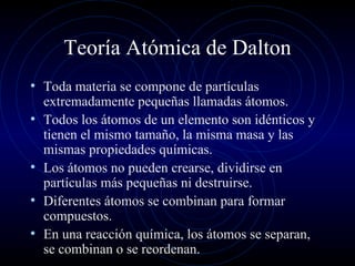 Teoría Atómica de Dalton Toda materia se compone de partículas extremadamente pequeñas llamadas átomos. Todos los átomos de un elemento son idénticos y tienen el mismo tamaño, la misma masa y las mismas propiedades químicas. Los átomos no pueden crearse, dividirse en partículas más pequeñas ni destruirse. Diferentes átomos se combinan para formar compuestos. En una reacción química, los átomos se separan, se combinan o se reordenan. 