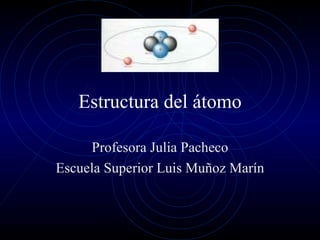 Estructura  del  átomo Profesora  Julia Pacheco Escuela  Superior Luis Muñoz Marín 