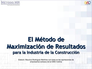 El Método de Maximización de Resultados  para la Industria de la Construcción Elaboró: Mauricio Rodríguez Martínez con base en las aportaciones de empresarios exitosos de la CMIC Colima 