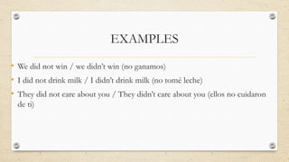 EXAMPLES
• We did not win / we didn’t win (no ganamos)
• I did not drink milk / I didn’t drink milk (no tomé leche)
• They did not care about you / They didn’t care about you (ellos no cuidaron
de ti)
 