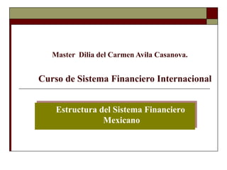 Master Dilia del Carmen Avila Casanova. 
Curso de Sistema Financiero Internacional 
Estructura del Sistema Financiero 
Mexicano 
 