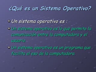 ¿Qué es un Sistema Operativo? Un sistema operativo es : Un sistema operativo es lo que permite la comunicación entre la computadora y el usuario . Un sistema operativo es un programa que facilita el eso de la computadora . 