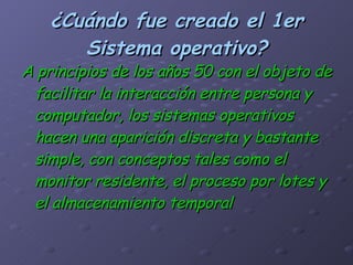 ¿Cuándo fue creado el 1er Sistema operativo? A principios de los años 50 con el objeto de facilitar la interacción entre persona y computador, los sistemas operativos hacen una aparición discreta y bastante simple, con conceptos tales como el monitor residente, el proceso por lotes y el almacenamiento temporal   
