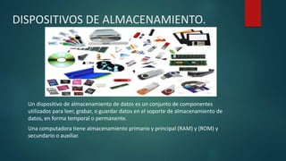 DISPOSITIVOS DE ALMACENAMIENTO.
Un dispositivo de almacenamiento de datos es un conjunto de componentes
utilizados para leer, grabar, o guardar datos en el soporte de almacenamiento de
datos, en forma temporal o permanente.
Una computadora tiene almacenamiento primario y principal (RAM) y (ROM) y
secundario o auxiliar.
 