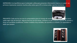IMPRESORA: Es el periférico que el ordenador utiliza para presentar información impresa en papel. Las
primeras impresoras nacieron muchos años antes que el PC e incluso antes que los monitores.
PARLANTES: Cada vez las usa mas la computadora para el manejo de sonidos, para la cual se utiliza como
salida algún tipo de bocinas. Algunas bocinas son de mesas, similares a la de cualquier aparato de sonidos y
otras son portátiles (audífonos). Existen modelos muy variados, de acuerdo a su diseño y la capacidad en
watts que poseen.
 
