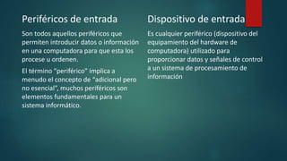 Periféricos de entrada
Son todos aquellos periféricos que
permiten introducir datos o información
en una computadora para que esta los
procese u ordenen.
El término “periférico” implica a
menudo el concepto de “adicional pero
no esencial”, muchos periféricos son
elementos fundamentales para un
sistema informático.
Dispositivo de entrada
Es cualquier periférico (dispositivo del
equipamiento del hardware de
computadora) utilizado para
proporcionar datos y señales de control
a un sistema de procesamiento de
información.
 