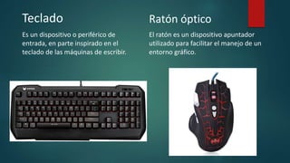 Teclado
Es un dispositivo o periférico de
entrada, en parte inspirado en el
teclado de las máquinas de escribir.
Ratón óptico
El ratón es un dispositivo apuntador
utilizado para facilitar el manejo de un
entorno gráfico.
 