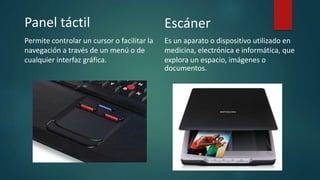Panel táctil
Permite controlar un cursor o facilitar la
navegación a través de un menú o de
cualquier interfaz gráfica.
Escáner
Es un aparato o dispositivo utilizado en
medicina, electrónica e informática, que
explora un espacio, imágenes o
documentos.
 