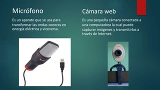 Micrófono
Es un aparato que se usa para
transformar las ondas sonoras en
energía eléctrica y viceversa.
Cámara web
Es una pequeña cámara conectada a
una computadora la cual puede
capturar imágenes y transmitirlas a
través de Internet.
 