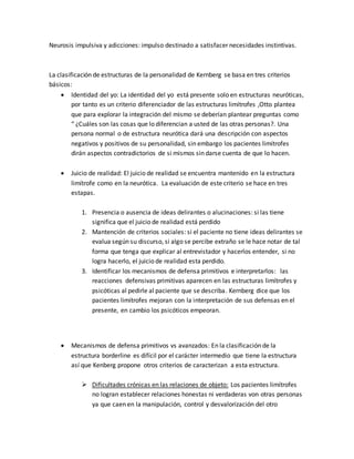 Neurosis impulsiva y adicciones: impulso destinado a satisfacer necesidades instintivas.
La clasificación de estructuras de la personalidad de Kernberg se basa en tres criterios
básicos:
 Identidad del yo: La identidad del yo está presente solo en estructuras neuróticas,
por tanto es un criterio diferenciador de las estructuras limítrofes ,Otto plantea
que para explorar la integración del mismo se deberían plantear preguntas como
“ ¿Cuáles son las cosas que lo diferencian a usted de las otras personas?. Una
persona normal o de estructura neurótica dará una descripción con aspectos
negativos y positivos de su personalidad, sin embargo los pacientes limítrofes
dirán aspectos contradictorios de si mismos sin darse cuenta de que lo hacen.
 Juicio de realidad: El juicio de realidad se encuentra mantenido en la estructura
limítrofe como en la neurótica. La evaluación de este criterio se hace en tres
estapas.
1. Presencia o ausencia de ideas delirantes o alucinaciones: si las tiene
significa que el juicio de realidad está perdido
2. Mantención de criterios sociales: si el paciente no tiene ideas delirantes se
evalua según su discurso, si algo se percibe extraño se le hace notar de tal
forma que tenga que explicar al entrevistador y hacerlos entender, si no
logra hacerlo, el juicio de realidad esta perdido.
3. Identificar los mecanismos de defensa primitivos e interpretarlos: las
reacciones defensivas primitivas aparecen en las estructuras limítrofes y
psicóticas al pedirle al paciente que se describa. Kernberg dice que los
pacientes limítrofes mejoran con la interpretación de sus defensas en el
presente, en cambio los psicóticos empeoran.
 Mecanismos de defensa primitivos vs avanzados: En la clasificación de la
estructura borderline es difícil por el carácter intermedio que tiene la estructura
así que Kenberg propone otros criterios de caracterizan a esta estructura.
 Dificultades crónicas en las relaciones de objeto: Los pacientes limítrofes
no logran establecer relaciones honestas ni verdaderas von otras personas
ya que caen en la manipulación, control y desvalorización del otro
 