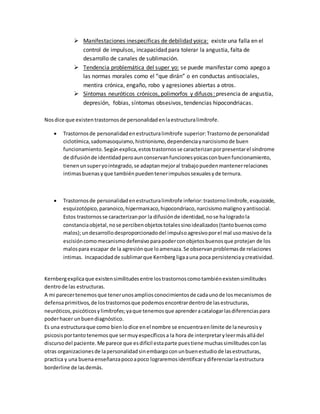  Manifestaciones inespecíficas de debilidad yoica: existe una falla en el
control de impulsos, incapacidad para tolerar la angustia, falta de
desarrollo de canales de sublimación.
 Tendencia problemática del super yo: se puede manifestar como apego a
las normas morales como el “que dirán” o en conductas antisociales,
mentira crónica, engaño, robo y agresiones abiertas a otros.
 Síntomas neuróticos crónicos, polimorfos y difusos: presencia de angustia,
depresión, fobias, síntomas obsesivos, tendencias hipocondriacas.
Nosdice que existentrastornosde personalidadenlaestructuralimítrofe.
 Trastornosde personalidadenestructuralimítrofe superior:Trastornode personalidad
ciclotímica,sadomasoquismo,histrionismo,dependenciaynarcisismode buen
funcionamiento.Segúnexplica,estostrastornosse caracterizanporpresentarel síndrome
de difusiónde identidadperoaunconservanfuncionesyoicasconbuenfuncionamiento,
tienenunsuperyointegrado,se adaptanmejoral trabajopuedenmantenerrelaciones
intimasbuenasyque tambiénpuedentenerimpulsossexualesyde ternura.
 Trastornosde personalidadenestructuralimítrofe inferior:trastornolimítrofe,esquizoide,
esquizotópico,paranoico,hipermaniaco,hipocondriaco,narcisismomalignoyantisocial.
Estos trastornosse caracterizanpor la difusiónde identidad,nose halogradola
constanciaobjetal,nose percibenobjetostotalessinoidealizados(tantobuenoscomo
malos);undesarrollodesproporcionadodel impulsoagresivoporel mal usomasivode la
escisióncomomecanismodefensivoparapoderconobjetosbuenosque protejan de los
malospara escapar de la agresiónque loamenaza.Se observanproblemasde relaciones
intimas. Incapacidadde sublimarque Kernberg ligaauna poca persistenciaycreatividad.
Kernbergexplicaque existensimilitudesentre lostrastornoscomotambiénexistensimilitudes
dentrode las estructuras.
A mi parecertenemosque tenerunosampliosconocimientosde cadaunode losmecanismos de
defensaprimitivos,de lostrastornosque podemosencontrardentrode lasestructuras,
neuróticos,psicóticosylimítrofes;yaque tenemosque aprenderacatalogarlasdiferenciaspara
poderhacer unbuendiagnóstico.
Es una estructuraque como bienlo dice enel nombre se encuentraenlímite de laneurosisy
psicosisportantotenemosque sermuyespecíficosa la hora de interpretaryleermásalládel
discursodel paciente.Me parece que esdifícil estaparte puestiene muchassimilitudesconlas
otras organizacionesde lapersonalidadsinembargoconunbuenestudiode lasestructuras,
practica y una buenaenseñanzapocoapoco lograremosidentificarydiferenciarlaestructura
borderline de lasdemás.
 