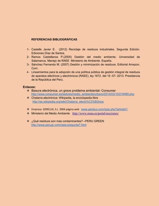 REFERENCIAS BIBLIOGRÁFICAS 
1- Castells Javier E. (2012) Reciclaje de residuos industriales. Segunda Edición. Ediciones Díaz de Santos. 
2- Ramos Castellanos P.(2005) Gestión del medio ambiente. Universidad de Salamanca. Manejo de RAEE Ministerio de Ambiente. España. 
3- Sánchez Fernando M. (2007) Gestión y minimización de residuos. Editorial Amazon. Com. 
4- Lineamientos para la adopción de una política pública de gestión integral de residuos de aparatos eléctricos y electrónicos (RAEE), ley 1672. del 19 -07- 2013. Presidencia de la República del Perú. 
Enlaces: 
 Basura electrónica, un grave problema ambiental- Consumer 
http://www.consumer.es/web/es/medio_ambiente/urbano/2014/03/10/219489.php 
 Chatarra electrónica- Wikipedia, la enciclopedia libre 
http://es.wikipedia.org/wiki/Chatarra_electr%C3%B3nica 
 Empresa GERELUX, S.L 2004 página web www.gerelux.com/spip.php?article21 
 Ministerio del Medio Ambiente http://www.mma.es/portal/secciones/ 
 ¿Qué residuos son mas contaminantes? –PERU GREEN 
http://www.perugr.com/raee-pregunta7.html 
