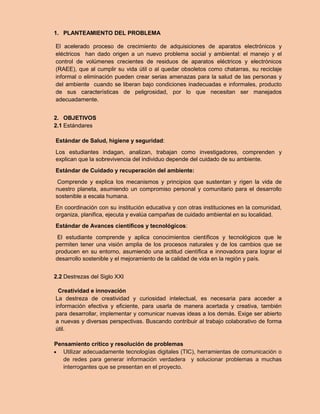 1. PLANTEAMIENTO DEL PROBLEMA 
El acelerado proceso de crecimiento de adquisiciones de aparatos electrónicos y eléctricos han dado origen a un nuevo problema social y ambiental: el manejo y el control de volúmenes crecientes de residuos de aparatos eléctricos y electrónicos (RAEE), que al cumplir su vida útil o al quedar obsoletos como chatarras, su reciclaje informal o eliminación pueden crear serias amenazas para la salud de las personas y del ambiente cuando se liberan bajo condiciones inadecuadas e informales, producto de sus características de peligrosidad, por lo que necesitan ser manejados adecuadamente. 
2. OBJETIVOS 
2.1 Estándares 
Estándar de Salud, higiene y seguridad: 
Los estudiantes indagan, analizan, trabajan como investigadores, comprenden y explican que la sobrevivencia del individuo depende del cuidado de su ambiente. 
Estándar de Cuidado y recuperación del ambiente: 
Comprende y explica los mecanismos y principios que sustentan y rigen la vida de nuestro planeta, asumiendo un compromiso personal y comunitario para el desarrollo sostenible a escala humana. 
En coordinación con su institución educativa y con otras instituciones en la comunidad, organiza, planifica, ejecuta y evalúa campañas de cuidado ambiental en su localidad. 
Estándar de Avances científicos y tecnológicos: 
El estudiante comprende y aplica conocimientos científicos y tecnológicos que le permiten tener una visión amplia de los procesos naturales y de los cambios que se producen en su entorno, asumiendo una actitud científica e innovadora para lograr el desarrollo sostenible y el mejoramiento de la calidad de vida en la región y país. 
2.2 Destrezas del Siglo XXI 
Creatividad e innovación 
La destreza de creatividad y curiosidad intelectual, es necesaria para acceder a información efectiva y eficiente, para usarla de manera acertada y creativa, también para desarrollar, implementar y comunicar nuevas ideas a los demás. Exige ser abierto a nuevas y diversas perspectivas. Buscando contribuir al trabajo colaborativo de forma útil. 
Pensamiento crítico y resolución de problemas 
 Utilizar adecuadamente tecnologías digitales (TIC), herramientas de comunicación o de redes para generar información verdadera y solucionar problemas a muchas interrogantes que se presentan en el proyecto.  