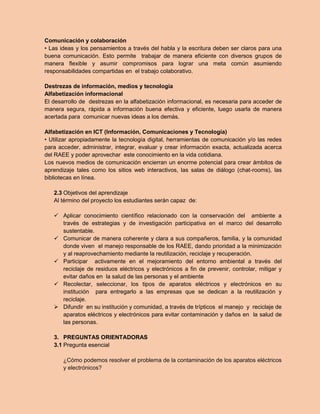 Comunicación y colaboración 
• Las ideas y los pensamientos a través del habla y la escritura deben ser claros para una buena comunicación. Esto permite trabajar de manera eficiente con diversos grupos de manera flexible y asumir compromisos para lograr una meta común asumiendo responsabilidades compartidas en el trabajo colaborativo. 
Destrezas de información, medios y tecnología 
Alfabetización informacional 
El desarrollo de destrezas en la alfabetización informacional, es necesaria para acceder de manera segura, rápida a información buena efectiva y eficiente, luego usarla de manera acertada para comunicar nuevas ideas a los demás. 
Alfabetización en ICT (Información, Comunicaciones y Tecnología) 
• Utilizar apropiadamente la tecnología digital, herramientas de comunicación y/o las redes para acceder, administrar, integrar, evaluar y crear información exacta, actualizada acerca del RAEE y poder aprovechar este conocimiento en la vida cotidiana. 
Los nuevos medios de comunicación encierran un enorme potencial para crear ámbitos de aprendizaje tales como los sitios web interactivos, las salas de diálogo (chat-rooms), las bibliotecas en línea. 
2.3 Objetivos del aprendizaje 
Al término del proyecto los estudiantes serán capaz de: 
 Aplicar conocimiento científico relacionado con la conservación del ambiente a través de estrategias y de investigación participativa en el marco del desarrollo sustentable. 
 Comunicar de manera coherente y clara a sus compañeros, familia, y la comunidad donde viven el manejo responsable de los RAEE, dando prioridad a la minimización y al reaprovechamiento mediante la reutilización, reciclaje y recuperación. 
 Participar activamente en el mejoramiento del entorno ambiental a través del reciclaje de residuos eléctricos y electrónicos a fin de prevenir, controlar, mitigar y evitar daños en la salud de las personas y el ambiente 
 Recolectar, seleccionar, los tipos de aparatos eléctricos y electrónicos en su institución para entregarlo a las empresas que se dedican a la reutilización y reciclaje. 
 Difundir en su institución y comunidad, a través de trípticos el manejo y reciclaje de aparatos eléctricos y electrónicos para evitar contaminación y daños en la salud de las personas. 
3. PREGUNTAS ORIENTADORAS 
3.1 Pregunta esencial 
¿Cómo podemos resolver el problema de la contaminación de los aparatos eléctricos y electrónicos?  