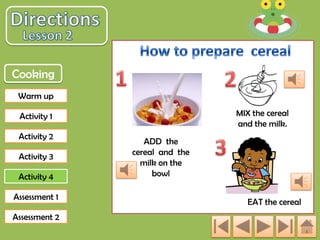 Cooking
Warm up
MIX the cereal
and the milk.

Activity 1
Activity 2
Activity 3
Activity 4
Assessment 1
Assessment 2

ADD the
cereal and the
milk on the
bowl
EAT the cereal

 