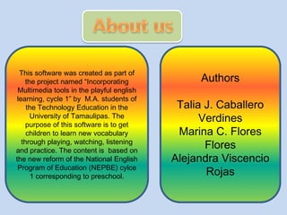 This software was created as part of
the project named “Incorporating
Multimedia tools in the playful english
learning, cycle 1” by M.A. students of
the Technology Education in the
University of Tamaulipas. The
purpose of this software is to get
children to learn new vocabulary
through playing, watching, listening
and practice. The content is based on
the new reform of the National English
Program of Education (NEPBE) cylce
1 corresponding to preschool.

Authors
Talia J. Caballero
Verdines
Marina C. Flores
Flores
Alejandra Viscencio
Rojas

 