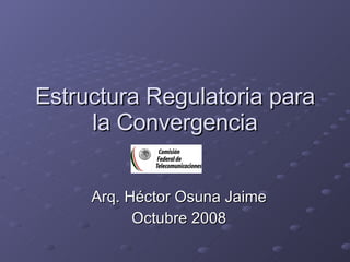 Estructura Regulatoria para la Convergencia Arq. Héctor Osuna Jaime Octubre 2008 