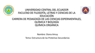 UNIVERSIDAD CENTRAL DEL ECUADOR
FACULTAD DE FILOSOFÍA, LETRAS Y CIENCIAS DE LA
EDUCACIÓN
CARRERA DE PEDAGOGÍA DE LAS CIENCIAS EXPERIMENTALES,
QUÍMICA Y BIOLOGÍA
QUÍMICA ORGÁNICA
Nombre: Diana Amuy
Tema: Estructura de las Proteínas Secundarias
 