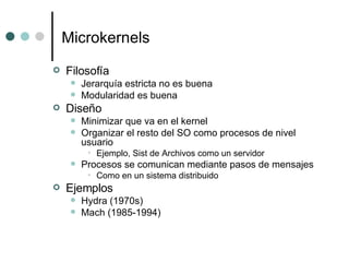 Microkernels Filosofía Jerarquía estricta no es buena Modularidad es buena Diseño Minimizar que va en el kernel Organizar el resto del SO como procesos de nivel usuario Ejemplo, Sist de Archivos como un servidor Procesos se comunican mediante pasos de mensajes Como en un sistema distribuido Ejemplos Hydra (1970s) Mach (1985-1994) 