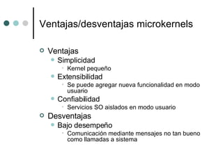Ventajas/desventajas microkernels Ventajas Simplicidad Kernel pequeño Extensibilidad Se puede agregar nueva funcionalidad en modo usuario Confiabilidad Servicios SO aislados en modo usuario Desventajas Bajo desempeño Comunicación mediante mensajes no tan bueno como llamadas a sistema 