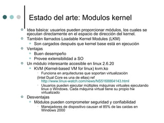 Estado del arte: Modulos kernel Idea básica: usuarios pueden proporcionar módulos, los cuales se ejecutan directamente en el espacio de dirección del kernel.  También llamados Loadable Kernel Modules (LKM) Son cargados después que kernel base está en ejecución Ventajas Buen desempeño Provee extensibilidad a SO Un módulo interesante accesible en linux 2.6.20  KVM (Kernel-based VM for linux) kvm.ko Funciona en arquitecturas que soportan virtualización (Intel Dual Core es una de ellas) ref  http://www.linux-watch.com/news/NS5168864143.html Usuarios pueden ejecutar múltiples máquinas virtuales ejecutando linux o Windows. Cada máquina virtual tiene su propio hw virtualizado Desventajas Módulos pueden comprometer seguridad y confiabilidad Manejadores de dispositivo causan el 85% de las caidas en Windows 2000 