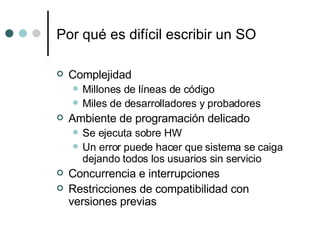 Por qué es difícil escribir un SO Complejidad Millones de líneas de código Miles de desarrolladores y probadores Ambiente de programación delicado Se ejecuta sobre HW  Un error puede hacer que sistema se caiga dejando todos los usuarios sin servicio Concurrencia e interrupciones Restricciones de compatibilidad con versiones previas 