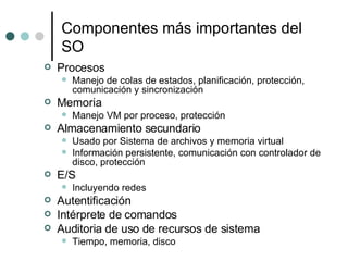 Componentes más importantes del SO Procesos Manejo de colas de estados, planificación, protección, comunicación y sincronización Memoria Manejo VM por proceso, protección Almacenamiento secundario Usado por Sistema de archivos y memoria virtual Información persistente, comunicación con controlador de disco, protección E/S Incluyendo redes Autentificación Intérprete de comandos Auditoria de uso de recursos de sistema Tiempo, memoria, disco 