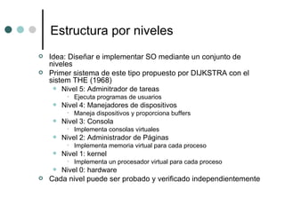 Estructura por niveles Idea: Diseñar e implementar SO mediante un conjunto de niveles Primer sistema de este tipo propuesto por DIJKSTRA con el sistem THE (1968) Nivel 5: Adminitrador de tareas Ejecuta programas de usuarios Nivel 4: Manejadores de dispositivos Maneja dispositivos y proporciona buffers Nivel 3: Consola Implementa consolas virtuales Nivel 2: Administrador de Páginas Implementa memoria virtual para cada proceso Nivel 1: kernel Implementa un procesador virtual para cada proceso Nivel 0: hardware Cada nivel puede ser probado y verificado independientemente 