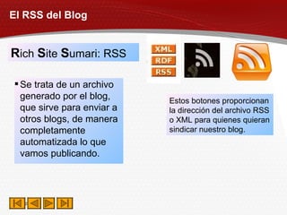 El RSS del Blog R ich  S ite  S umari: RSS Se trata de un archivo generado por el blog, que sirve para enviar a otros blogs, de manera completamente automatizada lo que vamos publicando. Estos botones proporcionan la dirección del archivo RSS o XML para quienes quieran sindicar nuestro blog. 