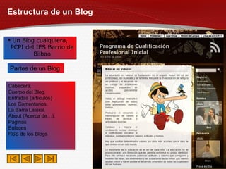 Estructura de un Blog Un Blog cualquiera,  PCPI del IES Barrio de Bilbao Cabecera. Cuerpo del Blog. Entradas (artículos) Los Comentarios. La Barra Lateral. About (Acerca de…). Páginas Enlaces RSS de los Blogs Partes de un Blog 