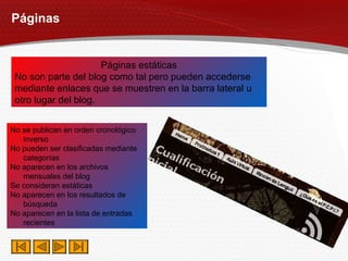 Páginas Páginas estáticas No son parte del blog como tal pero pueden accederse mediante enlaces que se muestren en la barra lateral u otro lugar del blog. No se publican en orden cronológico inverso No pueden ser clasificadas mediante categorías No aparecen en los archivos mensuales del blog Se consideran estáticas No aparecen en los resultados de búsqueda No aparecen en la lista de entradas recientes 