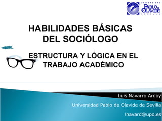 Luis Navarro Ardoy
Universidad Pablo de Olavide de Sevilla
lnavard@upo.es
HABILIDADES BÁSICAS
DEL SOCIÓLOGO
ESTRUCTURA Y LÓGICA EN EL
TRABAJO ACADÉMICO
 