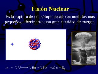 Fisión Nuclear
Es la ruptura de un isótopo pesado en núclidos más
pequeños, liberándose una gran cantidad de energía.
n + U Ba + Kr + n + E1
1 238 141 92 1
0 92 56 36 03
 