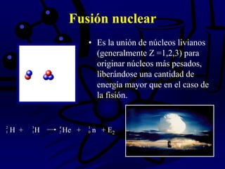 Fusión nuclear
• Es la unión de núcleos livianos
(generalmente Z =1,2,3) para
originar núcleos más pesados,
liberándose una cantidad de
energía mayor que en el caso de
la fisión.
H + H He + n + E2
2 3 4 1
1 1 2 0
 
