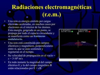 Radiaciones electromagnéticas
(r.e.m.)
• Una rem es energía emitida por cargas
eléctricas aceleradas, en muchos casos por
electrones en el interior de los átomos.
Esta energía, generada en un punto, se
propaga por todo el espacio circundante y
se manifiesta como un fenómeno
ondulatorio.
• Una rem está constituida por campos
eléctricos y magnéticos, perpendiculares
entre sí, que se auto sostienen y
regeneran en el tiempo.
• Su velocidad de propagación en el vacío =
c = 3·108 m/s
• En todo instante la magnitud del campo
eléctrico E y la del campo magnético B
están relacionados por E = cB
 