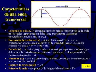 Características
de una onda
transversal
• Longitud de onda (λ) = distancia entre dos puntos consecutivos de la onda
en los cuales la perturbación física tiene exactamente las mismas
características (Å, nm, cm, m, etc.)
• Frecuencia de oscilación ( ) = indica el número de veces que la
perturbación se repite idénticamente en la unidad de tiempo (ciclos por
segundo = ciclos/s = s-1 = Hertz = Hz)
• Periodo (τ) = es el tiempo que debe transcurrir para que en un mismo lugar
del espacio la perturbación se repita idénticamente. Es el recíproco de la
frecuencia (segundos = s)
• Amplitud (A) = es el máximo desplazamiento que adopta la onda respecto a
una posición de equilibrio.
• Rapidez de propagación = λ/τ
• Número de onda = recíproco de la longitud de onda = ¯ = 1/λv
c = λ
 