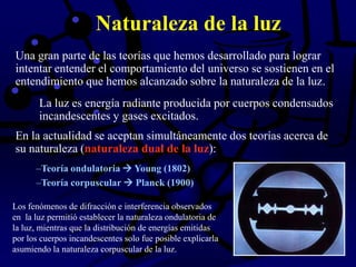 Naturaleza de la luz
Los fenómenos de difracción e interferencia observados
en la luz permitió establecer la naturaleza ondulatoria de
la luz, mientras que la distribución de energías emitidas
por los cuerpos incandescentes solo fue posible explicarla
asumiendo la naturaleza corpuscular de la luz.
Una gran parte de las teorías que hemos desarrollado para lograr
intentar entender el comportamiento del universo se sostienen en el
entendimiento que hemos alcanzado sobre la naturaleza de la luz.
La luz es energía radiante producida por cuerpos condensados
incandescentes y gases excitados.
–Teoría ondulatoria  Young (1802)
–Teoría corpuscular  Planck (1900)
En la actualidad se aceptan simultáneamente dos teorías acerca de
su naturaleza (naturaleza dual de la luz):
 