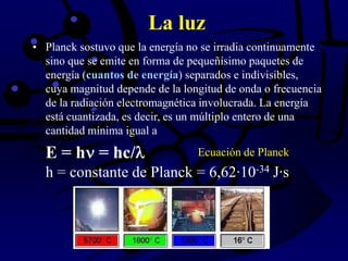 La luz
• Planck sostuvo que la energía no se irradia continuamente
sino que se emite en forma de pequeñísimo paquetes de
energía (cuantos de energía) separados e indivisibles,
cuya magnitud depende de la longitud de onda o frecuencia
de la radiación electromagnética involucrada. La energía
está cuantizada, es decir, es un múltiplo entero de una
cantidad mínima igual a
E = h = hc/
h = constante de Planck = 6,62·10-34 J·s
Ecuación de Planck
 
