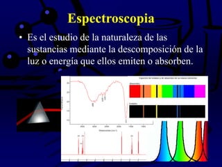 Espectroscopia
• Es el estudio de la naturaleza de las
sustancias mediante la descomposición de la
luz o energía que ellos emiten o absorben.
 