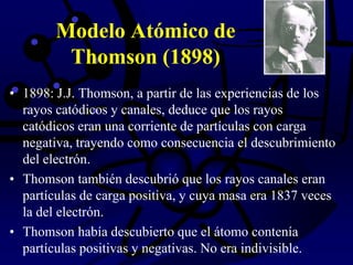 Modelo Atómico de
Thomson (1898)
• 1898: J.J. Thomson, a partir de las experiencias de los
rayos catódicos y canales, deduce que los rayos
catódicos eran una corriente de partículas con carga
negativa, trayendo como consecuencia el descubrimiento
del electrón.
• Thomson también descubrió que los rayos canales eran
partículas de carga positiva, y cuya masa era 1837 veces
la del electrón.
• Thomson había descubierto que el átomo contenía
partículas positivas y negativas. No era indivisible.
 