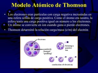 Modelo Atómico de Thomson
• Los electrones eran partículas con carga negativa incrustadas en
una esfera sólida de carga positiva. Como el átomo era neutro, la
esfera tenía una carga positiva igual en número a los electrones.
Un átomo se convierte en ion cuando gana o pierde electrones.
• Thomson determinó la relación carga/masa (e/m) del electrón
 