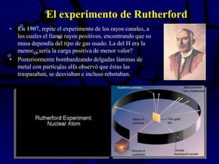 El experimento de Rutherford
• En 1907, repite el experimento de los rayos canales, a
los cuales el llamó rayos positivos, encontrando que su
masa dependía del tipo de gas usado. La del H era la
menor. ¿sería la carga positiva de menor valor?
• Posteriormente bombardeando delgadas láminas de
metal con partículas alfa observó que éstas las
traspasaban, se desviaban e incluso rebotaban.
 