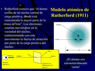 Modelo atómico de
Rutherford (1911)
• Rutherford sostuvo que “el átomo
consta de un núcleo central de
carga positiva, donde está
concentrada la mayor parte de la
masa de éste”. Los electrones
estarían moviéndose en la
vecindad del núcleo,
contrarrestando con este
movimiento la fuerza de atracción
por parte de la carga positiva del
núcleo.
Material
Radiactivo
Rayos α
Lámina de Au
(2000 átomos de
espesor)
9000 α10000 α
999 α
1 α
¡El átomo era
estructuralmente
vacío!
 