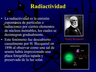 Radiactividad
• La radiactividad es la emisión
espontánea de partículas o
radiaciones por ciertos elementos
de núcleos inestables, los cuales se
desintegran gradualmente.
• Este fenómeno fue descubierto
casualmente por H. Becquerel en
1896 al observar como una sal de
uranio había impresionado una
placa fotográfica tapada y
preservada de la luz solar.
Henry Becquerel
 