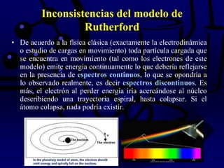 Inconsistencias del modelo de
Rutherford
• De acuerdo a la física clásica (exactamente la electrodinámica
o estudio de cargas en movimiento) toda partícula cargada que
se encuentra en movimiento (tal como los electrones de este
modelo) emite energía continuamente lo que debería reflejarse
en la presencia de espectros continuos, lo que se opondría a
lo observado realmente, es decir espectros discontinuos. Es
más, el electrón al perder energía iría acercándose al núcleo
describiendo una trayectoria espiral, hasta colapsar. Si el
átomo colapsa, nada podría existir.
 