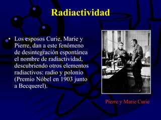 • Los esposos Curie, Marie y
Pierre, dan a este fenómeno
de desintegración espontánea
el nombre de radiactividad,
descubriendo otros elementos
radiactivos: radio y polonio
(Premio Nóbel en 1903 junto
a Becquerel).
Radiactividad
Pierre y Marie Curie
 