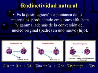 Radiactividad natural
• Es la desintegración espontánea de los
materiales, produciendo emisiones alfa, beta
y gamma, además de la conversión del
núcleo original (padre) en uno nuevo (hijo).
Pu He + U240
94
4
2
236
92 Ra e + Ac228
88
0
-1
228
89 Pu* + Pu240
94
0
0
240
94
 