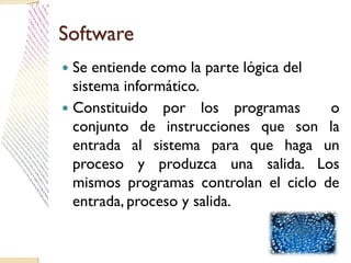 Software
 Se entiende como la parte lógica del
sistema informático.
 Constituido por los programas o
conjunto de instrucciones que son la
entrada al sistema para que haga un
proceso y produzca una salida. Los
mismos programas controlan el ciclo de
entrada, proceso y salida.
 