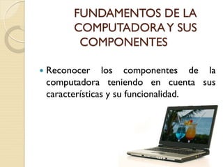 FUNDAMENTOS DE LA
COMPUTADORAY SUS
COMPONENTES
 Reconocer los componentes de la
computadora teniendo en cuenta sus
características y su funcionalidad.
 